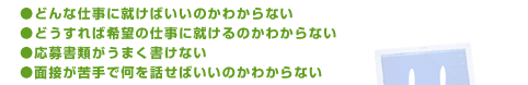 どんな仕事に就けばいいのかわからない（適職悩み相談）、どうすれば希望の仕事に就けるのかわからない（就職活動相談）、応募書類がうまく書けない、面接が苦手で何を話せばいいのかわからない