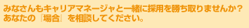 みなさんもキャリアマネージャと一緒に採用を勝ち取りませんか？あなたの『場合』を相談してください。