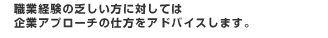 職業経験の乏しい方に対しては企業アプローチの仕方をアドバイスします。